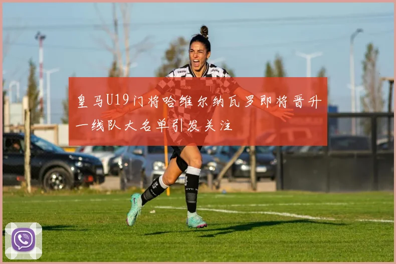 皇马U19门将哈维尔纳瓦罗即将晋升一线队大名单引发关注